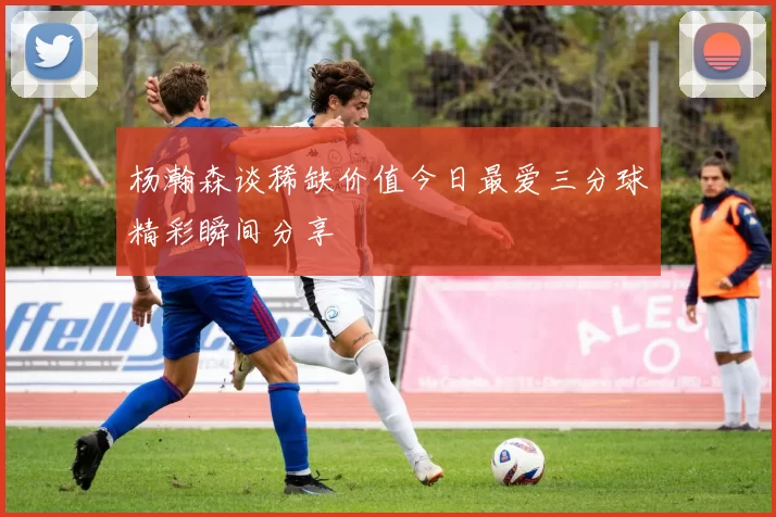 杨瀚森谈稀缺价值今日最爱三分球精彩瞬间分享