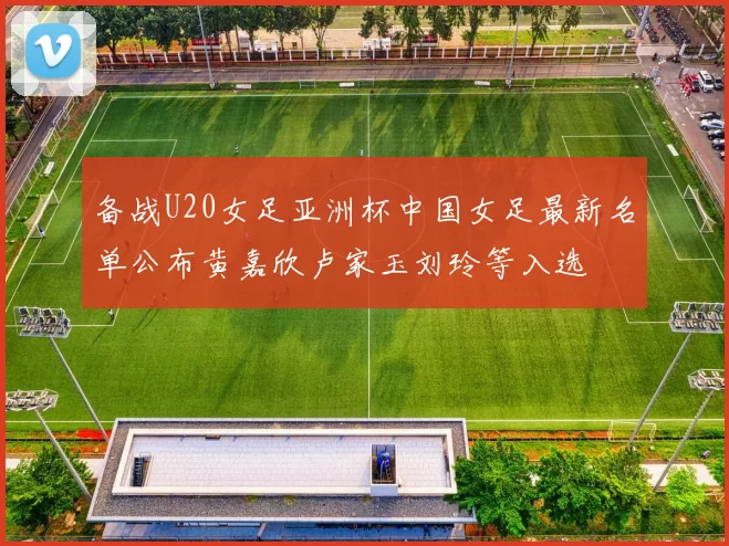备战U20女足亚洲杯中国女足最新名单公布黄嘉欣卢家玉刘玲等入选