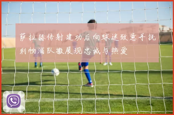 萨拉赫传射建功后向球迷致意手抚利物浦队徽展现忠诚与热爱