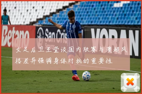 女足后卫王莹谈国内联赛与澳超风格差异强调身体对抗的重要性