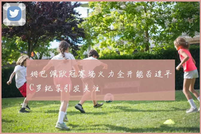 姆巴佩欧冠赛场火力全开能否追平C罗纪录引发关注