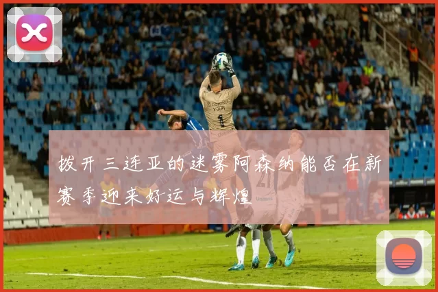 拨开三连亚的迷雾阿森纳能否在新赛季迎来好运与辉煌