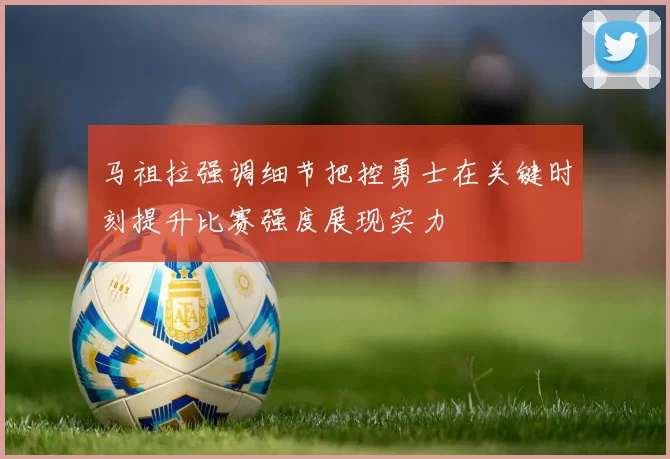 马祖拉强调细节把控勇士在关键时刻提升比赛强度展现实力