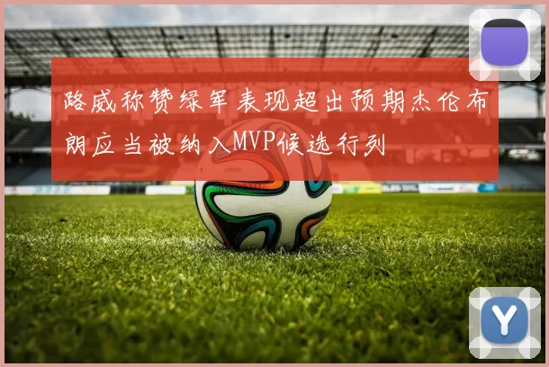 路威称赞绿军表现超出预期杰伦布朗应当被纳入MVP候选行列
