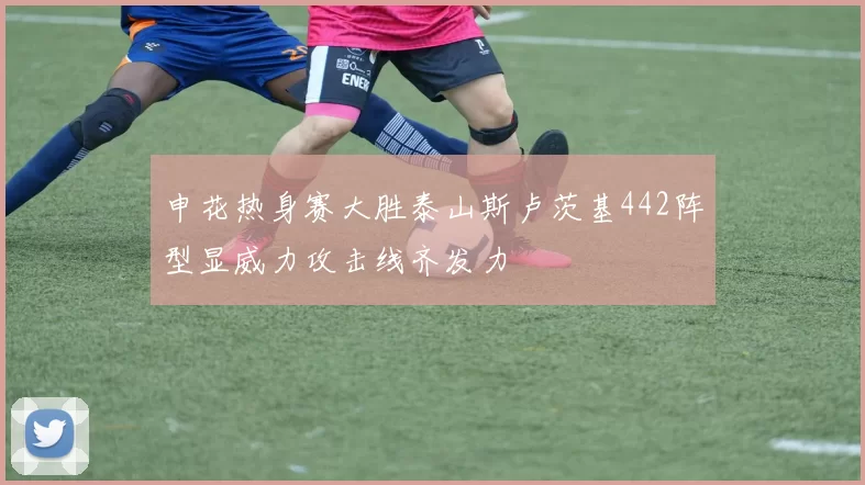 申花热身赛大胜泰山斯卢茨基442阵型显威力攻击线齐发力