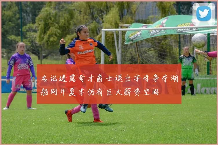 名记透露奇才爵士退出字母争夺湖船网牛夏季仍有巨大薪资空间