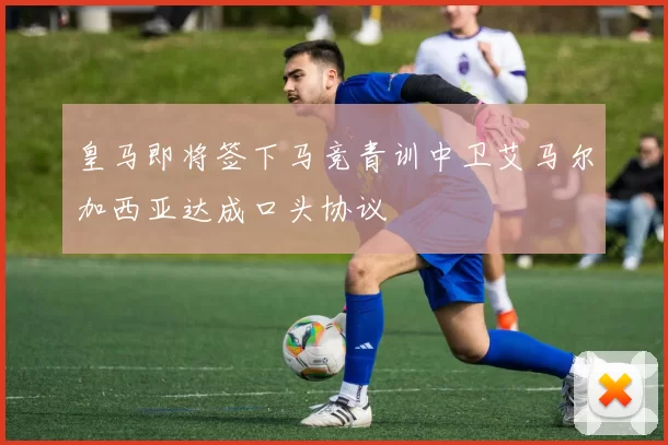 皇马即将签下马竞青训中卫艾马尔加西亚达成口头协议