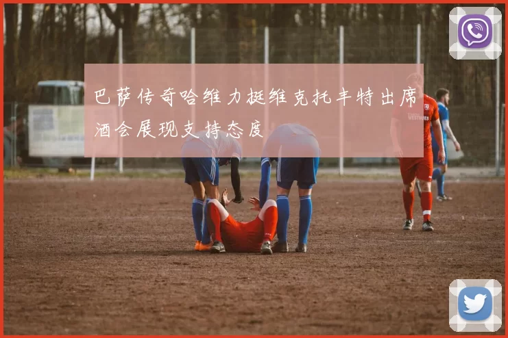 巴萨传奇哈维力挺维克托丰特出席酒会展现支持态度