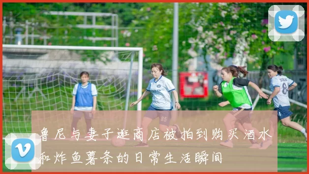 鲁尼与妻子逛商店被拍到购买酒水和炸鱼薯条的日常生活瞬间