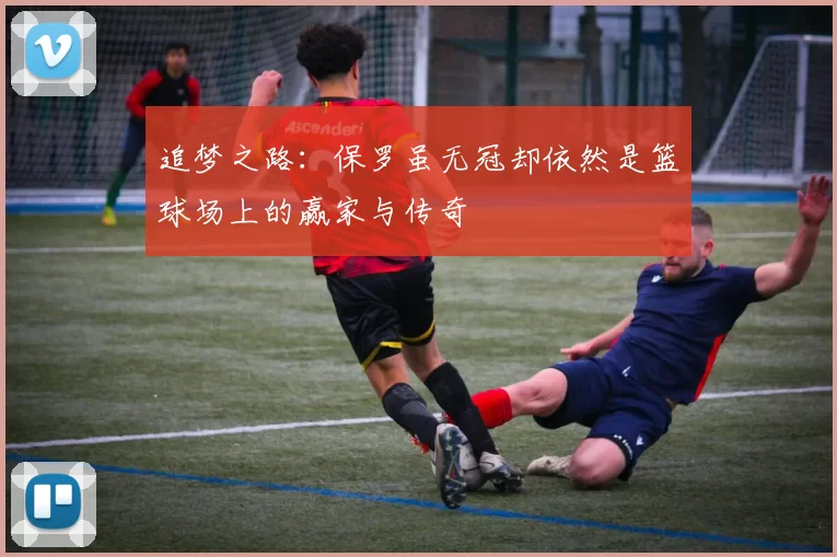 追梦之路：保罗虽无冠却依然是篮球场上的赢家与传奇