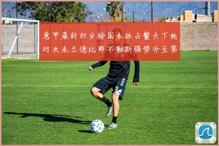 意甲最新积分榜国米独占鳌头下轮对决米兰德比那不勒斯强势升至第三位