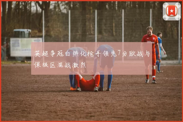 英超争冠白热化枪手领先7分欧战与保级区混战激烈
