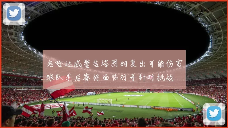 老哈达威警告塔图姆复出可能伤害球队季后赛将面临对手针对挑战
