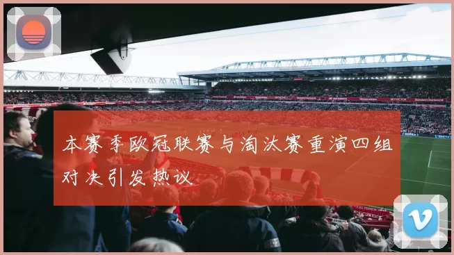 本赛季欧冠联赛与淘汰赛重演四组对决引发热议