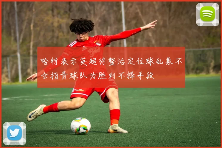 哈特表示英超将整治定位球乱象不会指责球队为胜利不择手段